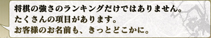 将棋の強さのランキングだけではありません。
たくさんの項目があります。
お客様のお名前も、きっとどこかに。